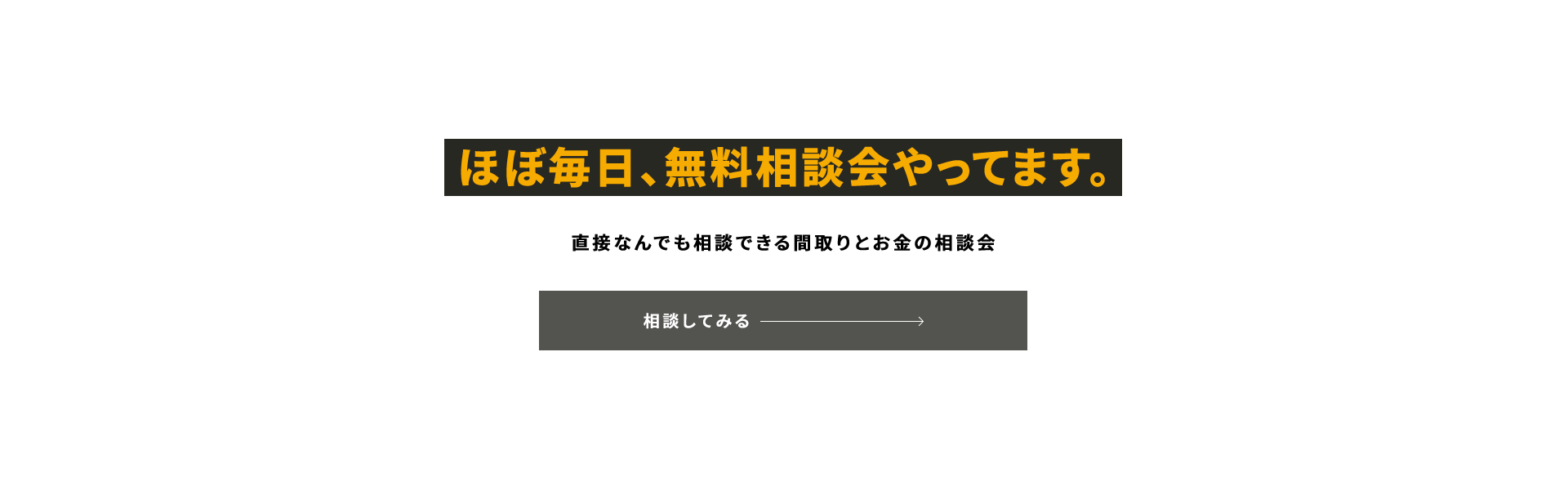 ほぼ毎日、無料相談会やってます。 直接なんでも相談できる間取りとお金の相談会 PLEASE COME ANYTIME